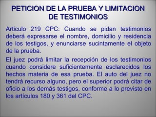 PETICION DE LA PRUEBA Y LIMITACIONPETICION DE LA PRUEBA Y LIMITACION
DE TESTIMONIOSDE TESTIMONIOS
Articulo 219 CPC: Cuando se pidan testimonios
deberá expresarse el nombre, domicilio y residencia
de los testigos, y enunciarse sucintamente el objeto
de la prueba.
El juez podrá limitar la recepción de los testimonios
cuando considere suficientemente esclarecidos los
hechos materia de esa prueba. El auto del juez no
tendrá recurso alguno, pero el superior podrá citar de
oficio a los demás testigos, conforme a lo previsto en
los artículos 180 y 361 del CPC.
 