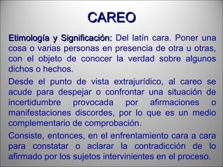 CAREOCAREO
Etimología y Significación:Etimología y Significación: Del latín cara. Poner una
cosa o varias personas en presencia de otra u otras,
con el objeto de conocer la verdad sobre algunos
dichos o hechos.
Desde el punto de vista extrajurídico, al careo se
acude para despejar o confrontar una situación de
incertidumbre provocada por afirmaciones o
manifestaciones discordes, por lo que es un medio
complementario de comprobación.
Consiste, entonces, en el enfrentamiento cara a cara
para constatar o aclarar la contradicción de lo
afirmado por los sujetos intervinientes en el proceso.
 