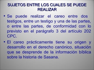 SUJETOS ENTRE LOS CUALES SE PUEDESUJETOS ENTRE LOS CUALES SE PUEDE
REALIZARREALIZAR
• Se puede realizar el careo entre dos
testigos, entre un testigo y una de las partes,
o entre las partes, de conformidad con lo
previsto en el parágrafo 3 del artículo 202
CPC.
• El careo prácticamente tiene su origen y
desarrollo en el derecho canónico, situación
que se desprende de la información bíblica
sobre la historia de Sasana.
 