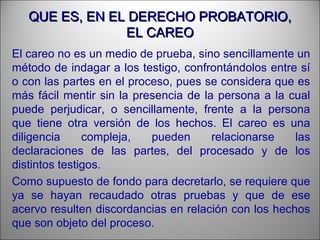 QUE ES, EN EL DERECHO PROBATORIO,QUE ES, EN EL DERECHO PROBATORIO,
EL CAREOEL CAREO
El careo no es un medio de prueba, sino sencillamente un
método de indagar a los testigo, confrontándolos entre sí
o con las partes en el proceso, pues se considera que es
más fácil mentir sin la presencia de la persona a la cual
puede perjudicar, o sencillamente, frente a la persona
que tiene otra versión de los hechos. El careo es una
diligencia compleja, pueden relacionarse las
declaraciones de las partes, del procesado y de los
distintos testigos.
Como supuesto de fondo para decretarlo, se requiere que
ya se hayan recaudado otras pruebas y que de ese
acervo resulten discordancias en relación con los hechos
que son objeto del proceso.
 