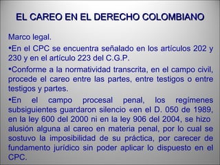 EL CAREO EN EL DERECHO COLOMBIANOEL CAREO EN EL DERECHO COLOMBIANO
Marco legal.
•En el CPC se encuentra señalado en los artículos 202 y
230 y en el artículo 223 del C.G.P.
•Conforme a la normatividad transcrita, en el campo civil,
procede el careo entre las partes, entre testigos o entre
testigos y partes.
•En el campo procesal penal, los regímenes
subsiguientes guardaron silencio «en el D. 050 de 1989,
en la ley 600 del 2000 ni en la ley 906 del 2004, se hizo
alusión alguna al careo en materia penal, por lo cual se
sostuvo la imposibilidad de su práctica, por carecer de
fundamento jurídico sin poder aplicar lo dispuesto en el
CPC.
 