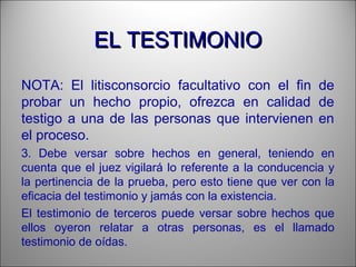 EL TESTIMONIOEL TESTIMONIO
NOTA: El litisconsorcio facultativo con el fin de
probar un hecho propio, ofrezca en calidad de
testigo a una de las personas que intervienen en
el proceso.
3. Debe versar sobre hechos en general, teniendo en
cuenta que el juez vigilará lo referente a la conducencia y
la pertinencia de la prueba, pero esto tiene que ver con la
eficacia del testimonio y jamás con la existencia.
El testimonio de terceros puede versar sobre hechos que
ellos oyeron relatar a otras personas, es el llamado
testimonio de oídas.
 
