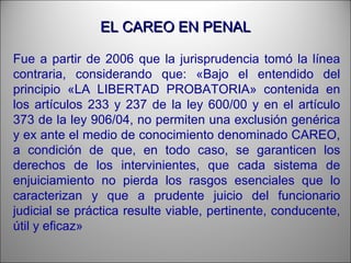 EL CAREO EN PENALEL CAREO EN PENAL
Fue a partir de 2006 que la jurisprudencia tomó la línea
contraria, considerando que: «Bajo el entendido del
principio «LA LIBERTAD PROBATORIA» contenida en
los artículos 233 y 237 de la ley 600/00 y en el artículo
373 de la ley 906/04, no permiten una exclusión genérica
y ex ante el medio de conocimiento denominado CAREO,
a condición de que, en todo caso, se garanticen los
derechos de los intervinientes, que cada sistema de
enjuiciamiento no pierda los rasgos esenciales que lo
caracterizan y que a prudente juicio del funcionario
judicial se práctica resulte viable, pertinente, conducente,
útil y eficaz»
 