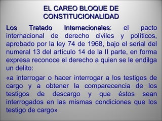 EL CAREO BLOQUE DEEL CAREO BLOQUE DE
CONSTITUCIONALIDADCONSTITUCIONALIDAD
Los Tratado InternacionalesLos Tratado Internacionales: el pacto
internacional de derecho civiles y políticos,
aprobado por la ley 74 de 1968, bajo el serial del
numeral 13 del artículo 14 de la II parte, en forma
expresa reconoce el derecho a quien se le endilga
un delito:
«a interrogar o hacer interrogar a los testigos de
cargo y a obtener la comparecencia de los
testigos de descargo y que éstos sean
interrogados en las mismas condiciones que los
testigo de cargo»
 