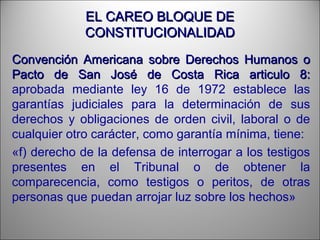 EL CAREO BLOQUE DEEL CAREO BLOQUE DE
CONSTITUCIONALIDADCONSTITUCIONALIDAD
Convención Americana sobre Derechos Humanos oConvención Americana sobre Derechos Humanos o
Pacto de San José de Costa Rica articulo 8:Pacto de San José de Costa Rica articulo 8:
aprobada mediante ley 16 de 1972 establece las
garantías judiciales para la determinación de sus
derechos y obligaciones de orden civil, laboral o de
cualquier otro carácter, como garantía mínima, tiene:
«f) derecho de la defensa de interrogar a los testigos
presentes en el Tribunal o de obtener la
comparecencia, como testigos o peritos, de otras
personas que puedan arrojar luz sobre los hechos»
 