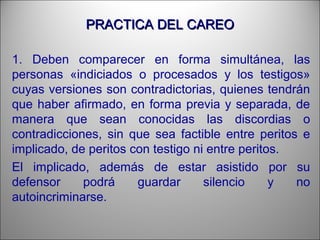 PRACTICA DEL CAREOPRACTICA DEL CAREO
1. Deben comparecer en forma simultánea, las
personas «indiciados o procesados y los testigos»
cuyas versiones son contradictorias, quienes tendrán
que haber afirmado, en forma previa y separada, de
manera que sean conocidas las discordias o
contradicciones, sin que sea factible entre peritos e
implicado, de peritos con testigo ni entre peritos.
El implicado, además de estar asistido por su
defensor podrá guardar silencio y no
autoincriminarse.
 
