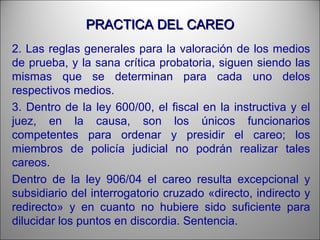 PRACTICA DEL CAREOPRACTICA DEL CAREO
2. Las reglas generales para la valoración de los medios
de prueba, y la sana crítica probatoria, siguen siendo las
mismas que se determinan para cada uno delos
respectivos medios.
3. Dentro de la ley 600/00, el fiscal en la instructiva y el
juez, en la causa, son los únicos funcionarios
competentes para ordenar y presidir el careo; los
miembros de policía judicial no podrán realizar tales
careos.
Dentro de la ley 906/04 el careo resulta excepcional y
subsidiario del interrogatorio cruzado «directo, indirecto y
redirecto» y en cuanto no hubiere sido suficiente para
dilucidar los puntos en discordia. Sentencia.
 