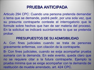 PRUEBA ANTICIPADAPRUEBA ANTICIPADA
Articulo 294 CPC: Cuando una persona pretenda demandar
o tema que se demande, podrá pedir, por una sola vez, que
su presunta contraparte conteste el interrogatorio que le
formule sobre hechos que han de ser materia del proceso.
En la solicitud se indicará sucintamente lo que se pretenda
probar.
PRESUPUESTOS DE SU ADMISIBILIDADPRESUPUESTOS DE SU ADMISIBILIDAD
A- Con fines judiciales cuando se trata de personas
gravemente enfermas, con citación de la contraparte.
B- Con fines judiciales, cuando se exija acompañar prueba
sumaria con la demanda. En este evento, queda claro que
no se requiere citar a la futura contraparte. Ejemplo la
prueba mínima que se exige acompañar con la demanda de
restitución de mueble arrendado, art. 424 CPC.
 