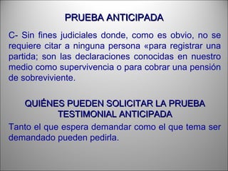 PRUEBA ANTICIPADAPRUEBA ANTICIPADA
C- Sin fines judiciales donde, como es obvio, no se
requiere citar a ninguna persona «para registrar una
partida; son las declaraciones conocidas en nuestro
medio como supervivencia o para cobrar una pensión
de sobreviviente.
QUIÉNES PUEDEN SOLICITAR LA PRUEBAQUIÉNES PUEDEN SOLICITAR LA PRUEBA
TESTIMONIAL ANTICIPADATESTIMONIAL ANTICIPADA
Tanto el que espera demandar como el que tema ser
demandado pueden pedirla.
 