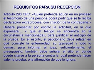REQUISITOS PARA SU RECEPCIONREQUISITOS PARA SU RECEPCION
Articulo 298 CPC: «Quien pretenda aducir en un proceso
el testimonio de una persona podrá pedir que se le reciba
declaración extraprocesal con citación de la contraparte.»
Deberá presentar por escrito la solicitud, en la que
expresará… « que el testigo se encuentra en la
circunstancia mencionada», para justificar el anticipo de
la prueba. En el escrito, el peticionario debe relatar en
qué consiste la enfermedad, su gravedad y todo lo
demás, para informar al juez, suficientemente, el
presupuesto; también debe señalar el sitio en donde
puede citarse a la persona contra la cual pretende hacer
valer la prueba, o la afirmación de que lo ignora.
 