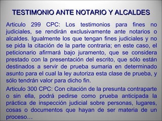 TESTIMONIO ANTE NOTARIO Y ALCALDESTESTIMONIO ANTE NOTARIO Y ALCALDES
Articulo 299 CPC: Los testimonios para fines no
judiciales, se rendirán exclusivamente ante notarios o
alcaldes. Igualmente los que tengan fines judiciales y no
se pida la citación de la parte contraria; en este caso, el
peticionario afirmará bajo juramento, que se considera
prestado con la presentación del escrito, que sólo están
destinados a servir de prueba sumaria en determinado
asunto para el cual la ley autoriza esta clase de prueba, y
sólo tendrán valor para dicho fin.
Articulo 300 CPC: Con citación de la presunta contraparte
o sin ella, podrá pedirse como prueba anticipada la
práctica de inspección judicial sobre personas, lugares,
cosas o documentos que hayan de ser materia de un
proceso…
 