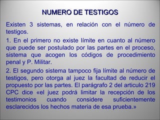 NUMERO DE TESTIGOSNUMERO DE TESTIGOS
Existen 3 sistemas, en relación con el número de
testigos.
1. En el primero no existe límite en cuanto al número
que puede ser postulado por las partes en el proceso,
sistema que acogen los códigos de procedimiento
penal y P. Militar.
2. El segundo sistema tampoco fija límite al número de
testigos, pero otorga al juez la facultad de reducir el
propuesto por las partes. El parágrafo 2 del articulo 219
CPC dice «el juez podrá limitar la recepción de los
testimonios cuando considere suficientemente
esclarecidos los hechos materia de esa prueba.»
 