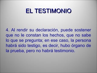 EL TESTIMONIOEL TESTIMONIO
4. Al rendir su declaración, puede sostener
que no le constan los hechos, que no sabe
lo que se pregunta; en ese caso, la persona
habrá sido testigo, es decir, hubo órgano de
la prueba, pero no habrá testimonio.
 