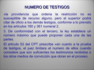 NUMERO DE TESTIGOSNUMERO DE TESTIGOS
«la providencia que ordena la restricción no es
susceptible de recurso alguno, pero el superior podrá
citar de oficio a los demás testigos, conforme a lo previsto
en los artículos 180 y 361 numeral 2.
3. De conformidad con el tercero, la ley establece un
número máximo que puede proponer cada una de las
partes.
El articulo 53 del CPT prescribe «en cuanto a la prueba
de testigos, el juez limitara el numero de ellos cuando
considere que son suficientes los testimonios recibidos o
los otros medios de convicción que obran en el proceso.
 