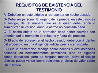 REQUISITOS DE EXISTENCIA DELREQUISITOS DE EXISTENCIA DEL
TESTIMONIOTESTIMONIO
A- Debe ser un acto dirigido a representar un hecho pasado.
B- Debe ser personal. El órgano de la prueba, en este caso, es
el testigo, de tal manera que es él quien debe rendir o
suministrar su versión, aunque afirme no constarle nada.
C- El hecho objeto de la narración debe haber ocurrido con
anterioridad al momento de relatarlo y fuera del proceso.
D- El acto de representar el hecho pasado, debe ocurrir dentro
del proceso o en una diligencia judicial previa o anticipada.
E- Que la declaración recaiga sobre hechos y circunstancias
pasadas, no necesariamente percibidos, sino en algunos
casos deducidos, pero de ninguna manera, salvo el testigo
técnico, puede versar sobre opiniones o juicios de valor sobre
los mismos.
 