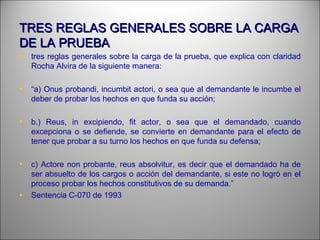 TRES REGLAS GENERALES SOBRE LA CARGATRES REGLAS GENERALES SOBRE LA CARGA
DE LA PRUEBADE LA PRUEBA
• tres reglas generales sobre la carga de la prueba, que explica con claridad
Rocha Alvira de la siguiente manera:
• “a) Onus probandi, incumbit actori, o sea que al demandante le incumbe el
deber de probar los hechos en que funda su acción;
• b.) Reus, in excipiendo, fit actor, o sea que el demandado, cuando
excepciona o se defiende, se convierte en demandante para el efecto de
tener que probar a su turno los hechos en que funda su defensa;
• c) Actore non probante, reus absolvitur, es decir que el demandado ha de
ser absuelto de los cargos o acción del demandante, si este no logró en el
proceso probar los hechos constitutivos de su demanda.”
• Sentencia C-070 de 1993
 
 