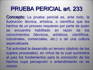 PRUEBA PERICIAL art. 233PRUEBA PERICIAL art. 233
• Concepto:Concepto: La prueba pericial es, ante todo, la
ilustración técnica, artística, o científica que los
hechos de un proceso requieren por parte de quien
se encuentra habilitado en razón de los
conocimientos (técnicos, artísticos, científicos,
industriales, comerciales, etc.) o de una cultura
especializada.
• Tal actividad la desarrolla un tercero (distinto de los
sujetos procesales), en virtud de la cual suministra
al juez los fundamentos para la convicción de los
hechos cuya percepción o entendimiento no es
común.
 