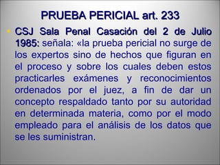 PRUEBA PERICIAL art. 233PRUEBA PERICIAL art. 233
• CSJ Sala Penal Casación del 2 de JulioCSJ Sala Penal Casación del 2 de Julio
1985:1985: señala: «la prueba pericial no surge de
los expertos sino de hechos que figuran en
el proceso y sobre los cuales deben estos
practicarles exámenes y reconocimientos
ordenados por el juez, a fin de dar un
concepto respaldado tanto por su autoridad
en determinada materia, como por el modo
empleado para el análisis de los datos que
se les suministran.
 
