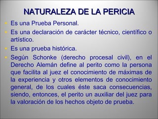 NATURALEZA DE LA PERICIANATURALEZA DE LA PERICIA
• Es una Prueba Personal.
• Es una declaración de carácter técnico, científico o
artístico.
• Es una prueba histórica.
• Según Schonke (derecho procesal civil), en el
Derecho Alemán define al perito como la persona
que facilita al juez el conocimiento de máximas de
la experiencia y otros elementos de conocimiento
general, de los cuales éste saca consecuencias,
siendo, entonces, el perito un auxiliar del juez para
la valoración de los hechos objeto de prueba.
 