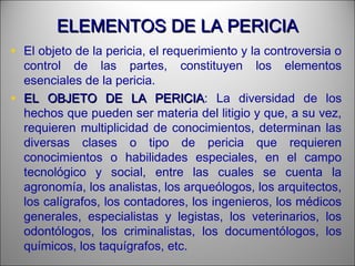 ELEMENTOS DE LA PERICIAELEMENTOS DE LA PERICIA
• El objeto de la pericia, el requerimiento y la controversia o
control de las partes, constituyen los elementos
esenciales de la pericia.
• EL OBJETO DE LA PERICIAEL OBJETO DE LA PERICIA: La diversidad de los
hechos que pueden ser materia del litigio y que, a su vez,
requieren multiplicidad de conocimientos, determinan las
diversas clases o tipo de pericia que requieren
conocimientos o habilidades especiales, en el campo
tecnológico y social, entre las cuales se cuenta la
agronomía, los analistas, los arqueólogos, los arquitectos,
los calígrafos, los contadores, los ingenieros, los médicos
generales, especialistas y legistas, los veterinarios, los
odontólogos, los criminalistas, los documentólogos, los
químicos, los taquígrafos, etc.
 