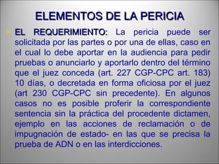 ELEMENTOS DE LA PERICIAELEMENTOS DE LA PERICIA
• EL REQUERIMIENTO:EL REQUERIMIENTO: La pericia puede ser
solicitada por las partes o por una de ellas, caso en
el cual lo debe aportar en la audiencia para pedir
pruebas o anunciarlo y aportarlo dentro del término
que el juez conceda (art. 227 CGP-CPC art. 183)
10 días, o decretada en forma oficiosa por el juez
(art 230 CGP-CPC sin precedente). En algunos
casos no es posible proferir la correspondiente
sentencia sin la práctica del procedente dictamen,
ejemplo en las acciones de reclamación o de
impugnación de estado- en las que se precisa la
prueba de ADN o en las interdicciones.
 