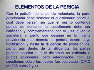 ELEMENTOS DE LA PERICIAELEMENTOS DE LA PERICIA
• Con la petición de la pericia voluntaria, la parte
peticionaria debe someter el cuestionario sobre el
cual debe versar, sin que el mismo contenga
puntos de derecho, tal cuestionario debe ser
calificado y complementado por el juez quien lo
someterá al perito que designe en la misma
providencia que decreta la pericia, desde cuya
notificación y hasta la diligencia de posesión del
perito, aún dentro de tal diligencia, las partes
pueden solicitar que el dictamen se extienda a
puntos adicionales, pero relacionados con las
cuestiones sobre las cuales fue decretado (C.P.C
art 236 nums 2 y 4)
 