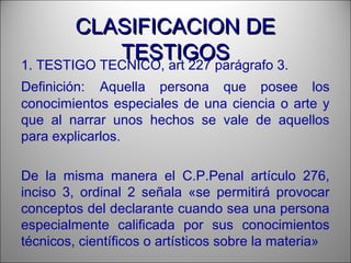CLASIFICACION DECLASIFICACION DE
TESTIGOSTESTIGOS1. TESTIGO TECNICO, art 227 parágrafo 3.
Definición: Aquella persona que posee los
conocimientos especiales de una ciencia o arte y
que al narrar unos hechos se vale de aquellos
para explicarlos.
De la misma manera el C.P.Penal artículo 276,
inciso 3, ordinal 2 señala «se permitirá provocar
conceptos del declarante cuando sea una persona
especialmente calificada por sus conocimientos
técnicos, científicos o artísticos sobre la materia»
 