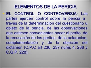 ELEMENTOS DE LA PERICIAELEMENTOS DE LA PERICIA
• EL CONTROL O CONTROVERSIA:EL CONTROL O CONTROVERSIA: Las
partes ejercen control sobre la pericia a
través de la determinación del cuestionario u
objeto de la pericia, de las observaciones
que estimen convenientes hacer al perito, de
la recusación de los peritos, de la aclaración,
complementación y de la objeción del
dictamen (C.P.C art 236, 237 nums 4, 238 y
C.G.P. 228).
 
