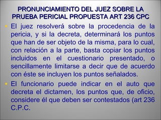 PRONUNCIAMIENTO DEL JUEZ SOBRE LAPRONUNCIAMIENTO DEL JUEZ SOBRE LA
PRUEBA PERICIAL PROPUESTA ART 236 CPCPRUEBA PERICIAL PROPUESTA ART 236 CPC
• El juez resolverá sobre la procedencia de la
pericia, y si la decreta, determinará los puntos
que han de ser objeto de la misma, para lo cual,
con relación a la parte, basta copiar los puntos
incluidos en el cuestionario presentado, o
sencillamente limitarse a decir que de acuerdo
con éste se incluyen los puntos señalados.
• El funcionario puede indicar en el auto que
decreta el dictamen, los puntos que, de oficio,
considere él que deben ser contestados (art 236
C.P.C.
 