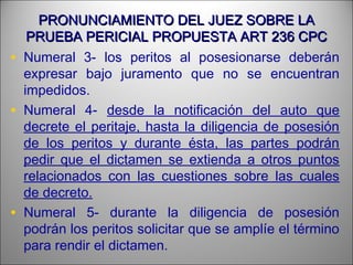 PRONUNCIAMIENTO DEL JUEZ SOBRE LAPRONUNCIAMIENTO DEL JUEZ SOBRE LA
PRUEBA PERICIAL PROPUESTA ART 236 CPCPRUEBA PERICIAL PROPUESTA ART 236 CPC
• Numeral 3- los peritos al posesionarse deberán
expresar bajo juramento que no se encuentran
impedidos.
• Numeral 4- desde la notificación del auto que
decrete el peritaje, hasta la diligencia de posesión
de los peritos y durante ésta, las partes podrán
pedir que el dictamen se extienda a otros puntos
relacionados con las cuestiones sobre las cuales
de decreto.
• Numeral 5- durante la diligencia de posesión
podrán los peritos solicitar que se amplíe el término
para rendir el dictamen.
 
