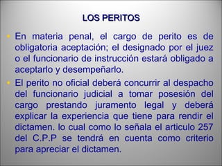 LOS PERITOSLOS PERITOS
• En materia penal, el cargo de perito es de
obligatoria aceptación; el designado por el juez
o el funcionario de instrucción estará obligado a
aceptarlo y desempeñarlo.
• El perito no oficial deberá concurrir al despacho
del funcionario judicial a tomar posesión del
cargo prestando juramento legal y deberá
explicar la experiencia que tiene para rendir el
dictamen. lo cual como lo señala el articulo 257
del C.P.P se tendrá en cuenta como criterio
para apreciar el dictamen.
 