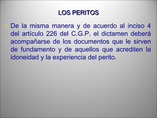 LOS PERITOSLOS PERITOS
• De la misma manera y de acuerdo al inciso 4
del artículo 226 del C.G.P. el dictamen deberá
acompañarse de los documentos que le sirven
de fundamento y de aquellos que acrediten la
idoneidad y la experiencia del perito.
 