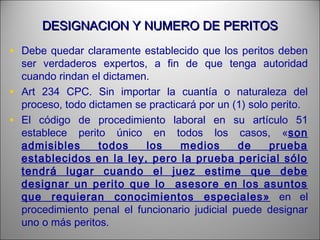 DESIGNACION Y NUMERO DE PERITOSDESIGNACION Y NUMERO DE PERITOS
• Debe quedar claramente establecido que los peritos deben
ser verdaderos expertos, a fin de que tenga autoridad
cuando rindan el dictamen.
• Art 234 CPC. Sin importar la cuantía o naturaleza del
proceso, todo dictamen se practicará por un (1) solo perito.
• El código de procedimiento laboral en su artículo 51
establece perito único en todos los casos, «son
admisibles todos los medios de prueba
establecidos en la ley, pero la prueba pericial sólo
tendrá lugar cuando el juez estime que debe
designar un perito que lo asesore en los asuntos
que requieran conocimientos especiales» en el
procedimiento penal el funcionario judicial puede designar
uno o más peritos.
 