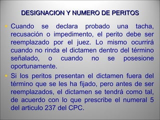 DESIGNACION Y NUMERO DE PERITOSDESIGNACION Y NUMERO DE PERITOS
• Cuando se declara probado una tacha,
recusación o impedimento, el perito debe ser
reemplazado por el juez. Lo mismo ocurrirá
cuando no rinda el dictamen dentro del término
señalado, o cuando no se posesione
oportunamente.
• Si los peritos presentan el dictamen fuera del
término que se les ha fijado, pero antes de ser
reemplazados, el dictamen se tendrá como tal,
de acuerdo con lo que prescribe el numeral 5
del articulo 237 del CPC.
 