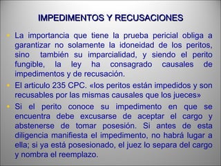 IMPEDIMENTOS Y RECUSACIONESIMPEDIMENTOS Y RECUSACIONES
• La importancia que tiene la prueba pericial obliga a
garantizar no solamente la idoneidad de los peritos,
sino también su imparcialidad, y siendo el perito
fungible, la ley ha consagrado causales de
impedimentos y de recusación.
• El articulo 235 CPC. «los peritos están impedidos y son
recusables por las mismas causales que los jueces»
• Si el perito conoce su impedimento en que se
encuentra debe excusarse de aceptar el cargo y
abstenerse de tomar posesión. Si antes de esta
diligencia manifiesta el impedimento, no habrá lugar a
ella; si ya está posesionado, el juez lo separa del cargo
y nombra el reemplazo.
 