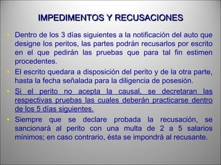 IMPEDIMENTOS Y RECUSACIONESIMPEDIMENTOS Y RECUSACIONES
• Dentro de los 3 días siguientes a la notificación del auto que
designe los peritos, las partes podrán recusarlos por escrito
en el que pedirán las pruebas que para tal fin estimen
procedentes.
• El escrito quedara a disposición del perito y de la otra parte,
hasta la fecha señalada para la diligencia de posesión.
• Si el perito no acepta la causal, se decretaran las
respectivas pruebas las cuales deberán practicarse dentro
de los 5 días siguientes.
• Siempre que se declare probada la recusación, se
sancionará al perito con una multa de 2 a 5 salarios
mínimos; en caso contrario, ésta se impondrá al recusante.
 