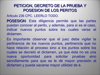 PETICION, DECRETO DE LA PRUEBA YPETICION, DECRETO DE LA PRUEBA Y
POSESION DE LOS PERITOSPOSESION DE LOS PERITOS
• Articulo 236 CPC. LEERLO TODO.
• POSESIONPOSESION: Esta diligencia permite que las partes
puedan conocer al perito, y además, para si es el caso,
indicar nuevos puntos sobre los cuales verse el
dictamen.
• Es importante observar que el juez debe vigilar la
pertinencia de los nuevos puntos, pertinencia que no
hace relación al proceso sino a los puntos sobre los
cuales se decretó el dictamen, ya que ésta no es una
nueva oportunidad para solicitar pruebas sino
sencillamente para que se le dé mayor precisión al
dictamen y pueda sacarse mayor utilidad de é.
 