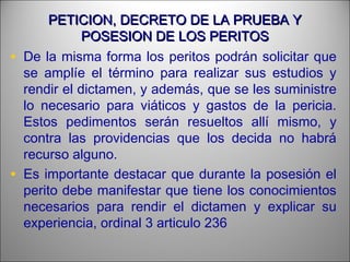 PETICION, DECRETO DE LA PRUEBA YPETICION, DECRETO DE LA PRUEBA Y
POSESION DE LOS PERITOSPOSESION DE LOS PERITOS
• De la misma forma los peritos podrán solicitar que
se amplíe el término para realizar sus estudios y
rendir el dictamen, y además, que se les suministre
lo necesario para viáticos y gastos de la pericia.
Estos pedimentos serán resueltos allí mismo, y
contra las providencias que los decida no habrá
recurso alguno.
• Es importante destacar que durante la posesión el
perito debe manifestar que tiene los conocimientos
necesarios para rendir el dictamen y explicar su
experiencia, ordinal 3 articulo 236
 