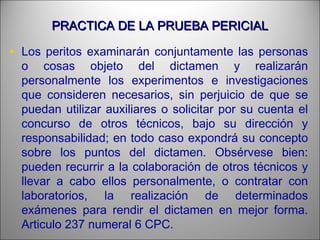 PRACTICA DE LA PRUEBA PERICIALPRACTICA DE LA PRUEBA PERICIAL
• Los peritos examinarán conjuntamente las personas
o cosas objeto del dictamen y realizarán
personalmente los experimentos e investigaciones
que consideren necesarios, sin perjuicio de que se
puedan utilizar auxiliares o solicitar por su cuenta el
concurso de otros técnicos, bajo su dirección y
responsabilidad; en todo caso expondrá su concepto
sobre los puntos del dictamen. Obsérvese bien:
pueden recurrir a la colaboración de otros técnicos y
llevar a cabo ellos personalmente, o contratar con
laboratorios, la realización de determinados
exámenes para rendir el dictamen en mejor forma.
Articulo 237 numeral 6 CPC.
 