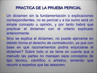 PRACTICA DE LA PRUEBA PERICIALPRACTICA DE LA PRUEBA PERICIAL
• Un dictamen sin la fundamentación o explicaciones
correspondientes, no es pericial y a los sumo será un
simple concepto u opinión, y por tanto habrá que
practicar el dictamen con el criterio explicado
anteriormente.
• Sino se explica el dictamen, no puede ejercerse en
debido forma el derecho de contradicción, ya que con
base en qué razonamientos podría enjuiciarse el
dictamen? Sobre todo si se tiene en cuenta que a
menudo las partes no manejan esos conceptos de
tipo técnico, científico o artístico, teniendo que
recurrir a expertos que las asesoren.
 