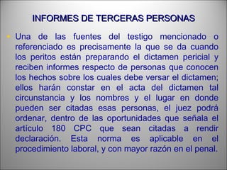 INFORMES DE TERCERAS PERSONASINFORMES DE TERCERAS PERSONAS
• Una de las fuentes del testigo mencionado o
referenciado es precisamente la que se da cuando
los peritos están preparando el dictamen pericial y
reciben informes respecto de personas que conocen
los hechos sobre los cuales debe versar el dictamen;
ellos harán constar en el acta del dictamen tal
circunstancia y los nombres y el lugar en donde
pueden ser citadas esas personas, el juez podrá
ordenar, dentro de las oportunidades que señala el
artículo 180 CPC que sean citadas a rendir
declaración. Esta norma es aplicable en el
procedimiento laboral, y con mayor razón en el penal.
 