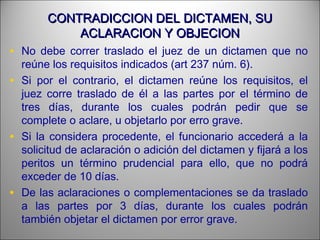 CONTRADICCION DEL DICTAMEN, SUCONTRADICCION DEL DICTAMEN, SU
ACLARACION Y OBJECIONACLARACION Y OBJECION
• No debe correr traslado el juez de un dictamen que no
reúne los requisitos indicados (art 237 núm. 6).
• Si por el contrario, el dictamen reúne los requisitos, el
juez corre traslado de él a las partes por el término de
tres días, durante los cuales podrán pedir que se
complete o aclare, u objetarlo por erro grave.
• Si la considera procedente, el funcionario accederá a la
solicitud de aclaración o adición del dictamen y fijará a los
peritos un término prudencial para ello, que no podrá
exceder de 10 días.
• De las aclaraciones o complementaciones se da traslado
a las partes por 3 días, durante los cuales podrán
también objetar el dictamen por error grave.
 