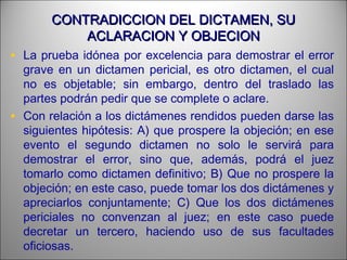 CONTRADICCION DEL DICTAMEN, SUCONTRADICCION DEL DICTAMEN, SU
ACLARACION Y OBJECIONACLARACION Y OBJECION
• La prueba idónea por excelencia para demostrar el error
grave en un dictamen pericial, es otro dictamen, el cual
no es objetable; sin embargo, dentro del traslado las
partes podrán pedir que se complete o aclare.
• Con relación a los dictámenes rendidos pueden darse las
siguientes hipótesis: A) que prospere la objeción; en ese
evento el segundo dictamen no solo le servirá para
demostrar el error, sino que, además, podrá el juez
tomarlo como dictamen definitivo; B) Que no prospere la
objeción; en este caso, puede tomar los dos dictámenes y
apreciarlos conjuntamente; C) Que los dos dictámenes
periciales no convenzan al juez; en este caso puede
decretar un tercero, haciendo uso de sus facultades
oficiosas.
 