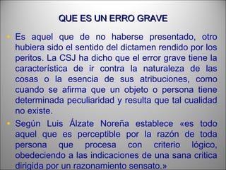 QUE ES UN ERRO GRAVEQUE ES UN ERRO GRAVE
• Es aquel que de no haberse presentado, otro
hubiera sido el sentido del dictamen rendido por los
peritos. La CSJ ha dicho que el error grave tiene la
característica de ir contra la naturaleza de las
cosas o la esencia de sus atribuciones, como
cuando se afirma que un objeto o persona tiene
determinada peculiaridad y resulta que tal cualidad
no existe.
• Según Luis Álzate Noreña establece «es todo
aquel que es perceptible por la razón de toda
persona que procesa con criterio lógico,
obedeciendo a las indicaciones de una sana critica
dirigida por un razonamiento sensato.»
 