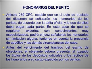 HONORARIOS DEL PERITOHONORARIOS DEL PERITO
• Articulo 239 CPC, estable que en el auto de traslado
del dictamen se señalarán los honorarios de los
peritos, de acuerdo con la tarifa oficial, y lo que de ellos
deba pagar cada parte. En este caso de que se
requieran expertos con conocimientos muy
especializados, podrá el juez señalarles los honorarios
sin limitación alguna, teniendo en cuenta la presencia
de aquéllos y las demás circunstancias del caso.
• Antes del vencimiento del traslado del escrito de
objeciones, el objetante deberá presentar al juzgado
los títulos de los depósitos judiciales o los recibos de
los honorarios a su cargo expedido por los peritos.
 