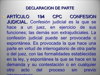 DECLARACION DE PARTEDECLARACION DE PARTE
• ARTÍCULO 194 CPC CONFESIONARTÍCULO 194 CPC CONFESION
JUDICIAL.JUDICIAL. Confesión judicial es la que se
hace a un juez, en ejercicio de sus
funciones; las demás son extrajudiciales. La
confesión judicial puede ser provocada o
espontánea. Es provocada la que hace una
parte en virtud de interrogatorio de otra parte
o del juez, con las formalidades establecidas
en la ley, y espontánea la que se hace en la
demanda y su contestación o en cualquier
otro acto del proceso sin previo
 