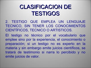 CLASIFICACION DECLASIFICACION DE
TESTIGOSTESTIGOS
2. TESTIGO QUE EMPLEA UN LENGUAJE
TECNICO, SIN TENER LOS CONOCIMIENTOS
CIENTÍFICOS, TECNICO O ARTISTICOS.
El testigo no técnico por el vocabulario que
emplee sino por la experiencia, el conocimiento o
preparación; si un testigo no es experto en la
materia y sin embargo emite juicios científicos, se
tratará de testimonio si narra lo percibido y no
emite juicios de valor.
 
