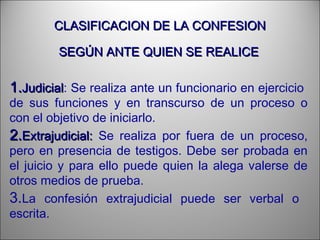 CLASIFICACION DE LA CONFESIONCLASIFICACION DE LA CONFESION
SEGÚN ANTE QUIEN SE REALICESEGÚN ANTE QUIEN SE REALICE
1.1.JudicialJudicial: Se realiza ante un funcionario en ejercicio
de sus funciones y en transcurso de un proceso o
con el objetivo de iniciarlo.
2.2.Extrajudicial:Extrajudicial: Se realiza por fuera de un proceso,
pero en presencia de testigos. Debe ser probada en
el juicio y para ello puede quien la alega valerse de
otros medios de prueba.
3.La confesión extrajudicial puede ser verbal o
escrita.
 