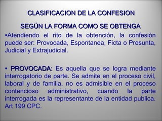 CLASIFICACION DE LA CONFESIONCLASIFICACION DE LA CONFESION
SEGÚN LA FORMA COMO SE OBTENGASEGÚN LA FORMA COMO SE OBTENGA
•Atendiendo el rito de la obtención, la confesión
puede ser: Provocada, Espontanea, Ficta o Presunta,
Judicial y Extrajudicial.
• PROVOCADA:PROVOCADA: Es aquella que se logra mediante
interrogatorio de parte. Se admite en el proceso civil,
laboral y de familia, no es admisible en el proceso
contencioso administrativo, cuando la parte
interrogada es la representante de la entidad publica.
Art 199 CPC.
 