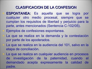 CLASIFICACION DE LA CONFESIONCLASIFICACION DE LA CONFESION
• ESPONTANEA:ESPONTANEA: Es aquella que se logra por
cualquier otro medio procesal, siempre que se
cumplan los requisitos de libertad y perjuicio para la
parte, antes mencionados (Sentencia C-102/05).
• Ejemplos de confesiones espontanea.
• La que se realiza en la demanda y la contestación
por parte de los apoderados.
• La que se realiza en la audiencia del 101, salvo en la
etapa de conciliación.
• La que se realiza en cualquier audiencia en procesos
de investigación de la paternidad, cuando el
demandado acepta expresamente la calidad de
padre.
 